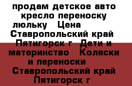 продам детское авто кресло переноску люльку › Цена ­ 2 000 - Ставропольский край, Пятигорск г. Дети и материнство » Коляски и переноски   . Ставропольский край,Пятигорск г.